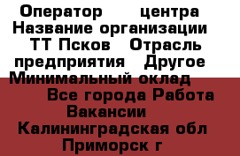 Оператор Call-центра › Название организации ­ ТТ-Псков › Отрасль предприятия ­ Другое › Минимальный оклад ­ 17 000 - Все города Работа » Вакансии   . Калининградская обл.,Приморск г.